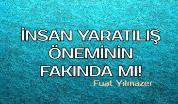 İNSAN YARATILIŞ ÖNEMİNİN FAKINDA MI!